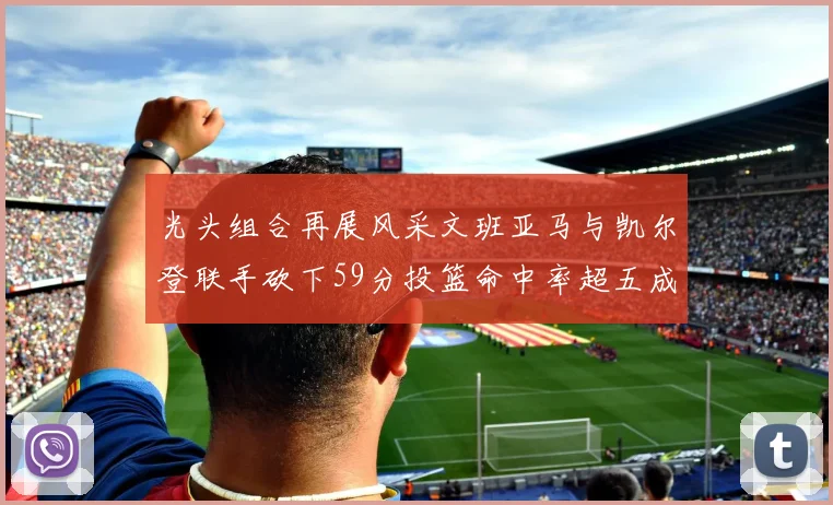 光头组合再展风采文班亚马与凯尔登联手砍下59分投篮命中率超五成