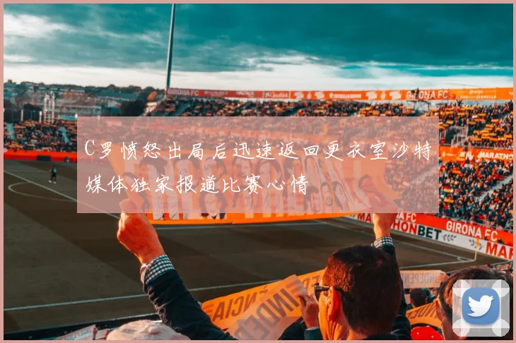 C罗愤怒出局后迅速返回更衣室沙特媒体独家报道比赛心情