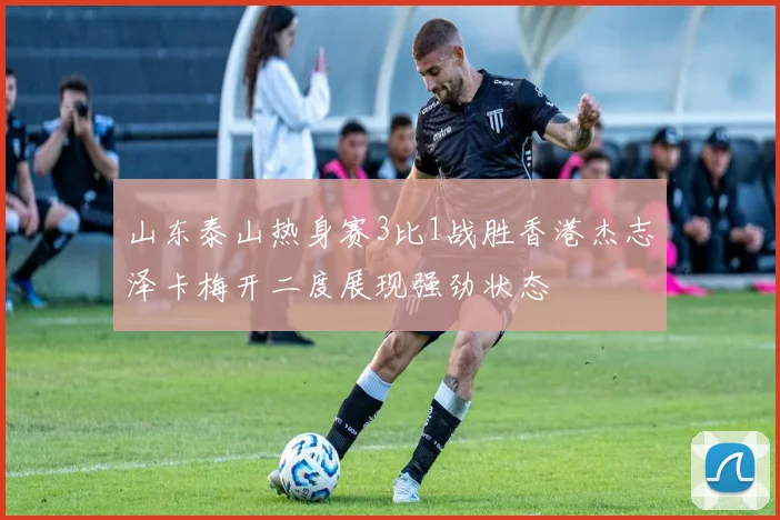 山东泰山热身赛3比1战胜香港杰志泽卡梅开二度展现强劲状态