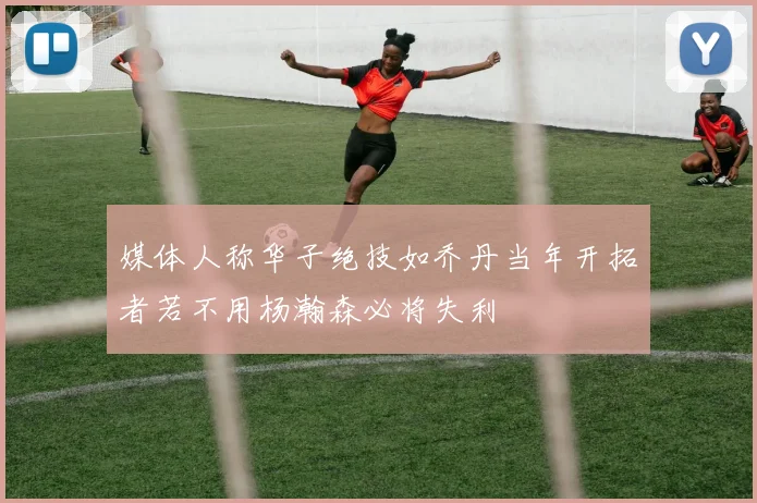 媒体人称华子绝技如乔丹当年开拓者若不用杨瀚森必将失利