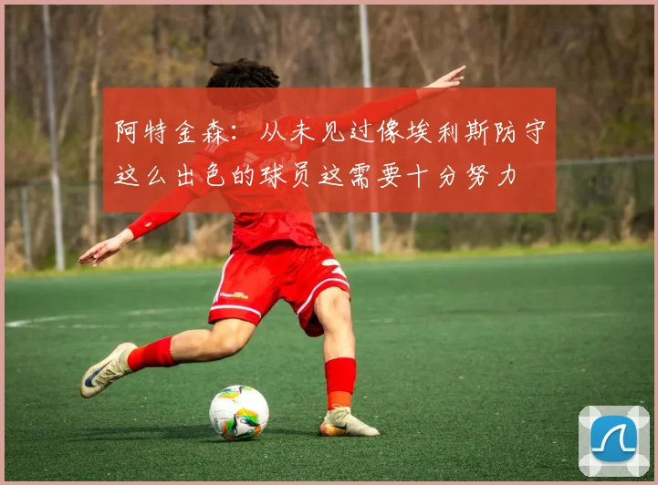 阿特金森：从未见过像埃利斯防守这么出色的球员这需要十分努力