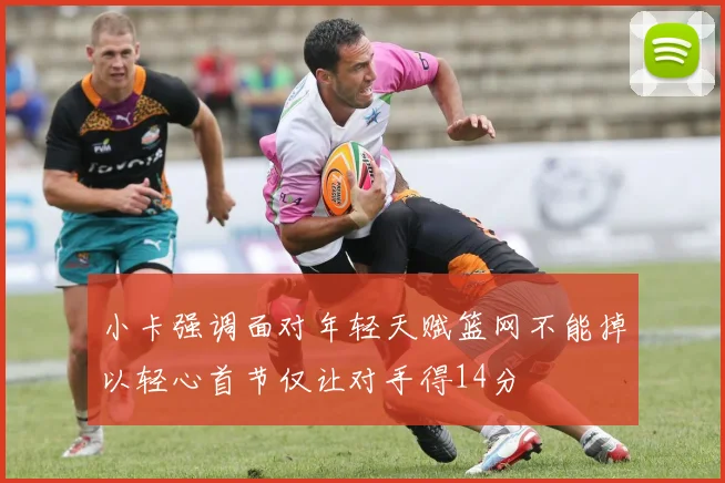 小卡强调面对年轻天赋篮网不能掉以轻心首节仅让对手得14分