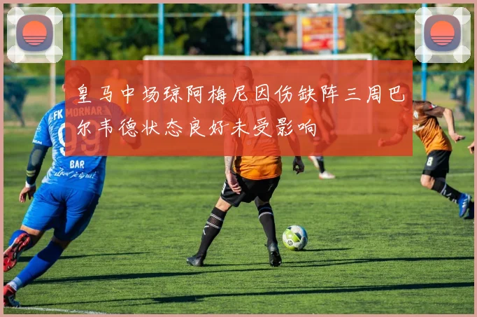 皇马中场琼阿梅尼因伤缺阵三周巴尔韦德状态良好未受影响
