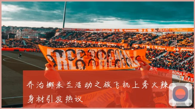 乔治娜米兰活动之旅飞机上秀火辣身材引发热议