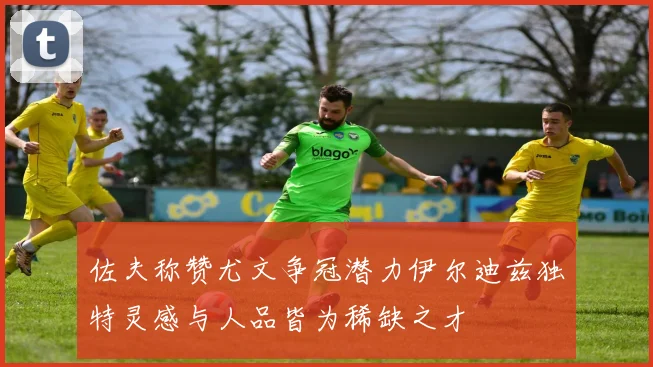 佐夫称赞尤文争冠潜力伊尔迪兹独特灵感与人品皆为稀缺之才