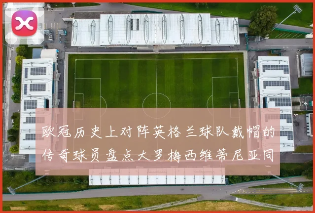 欧冠历史上对阵英格兰球队戴帽的传奇球员盘点大罗梅西维蒂尼亚同样在列