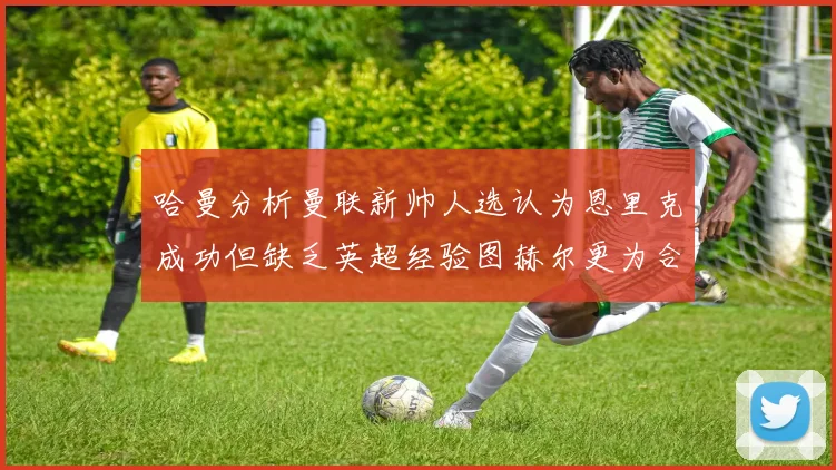 哈曼分析曼联新帅人选认为恩里克成功但缺乏英超经验图赫尔更为合适