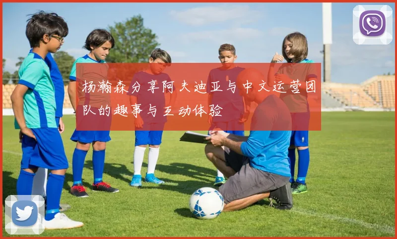 杨瀚森分享阿夫迪亚与中文运营团队的趣事与互动体验