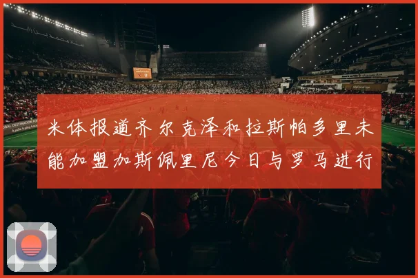 米体报道齐尔克泽和拉斯帕多里未能加盟加斯佩里尼今日与罗马进行会谈