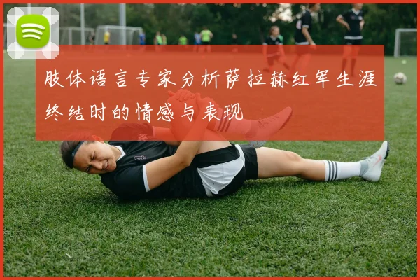 肢体语言专家分析萨拉赫红军生涯终结时的情感与表现