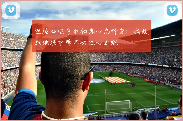 温格回忆亨利初期心态转变：我鼓励他踢中锋不必担心进球