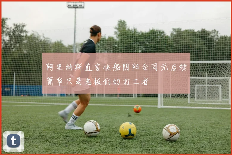 阿里纳斯直言快船阴阳合同无后续萧华只是老板们的打工者