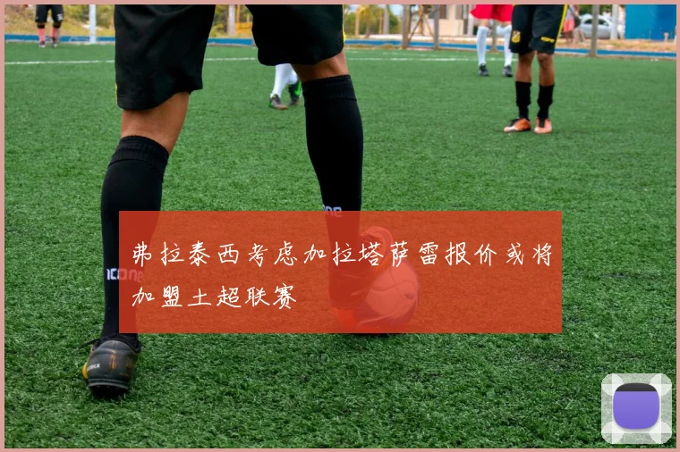 弗拉泰西考虑加拉塔萨雷报价或将加盟土超联赛