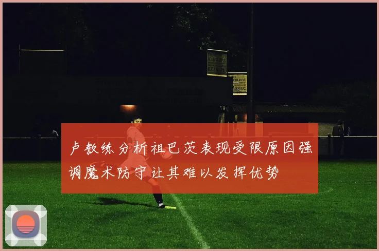 卢教练分析祖巴茨表现受限原因强调魔术防守让其难以发挥优势