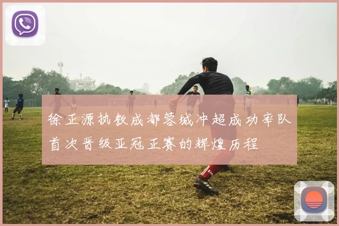 徐正源执教成都蓉城冲超成功率队首次晋级亚冠正赛的辉煌历程