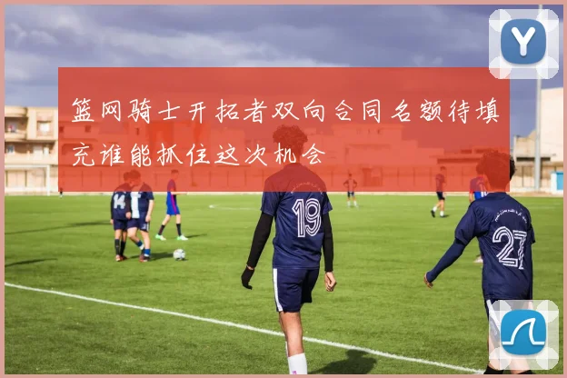 篮网骑士开拓者双向合同名额待填充谁能抓住这次机会