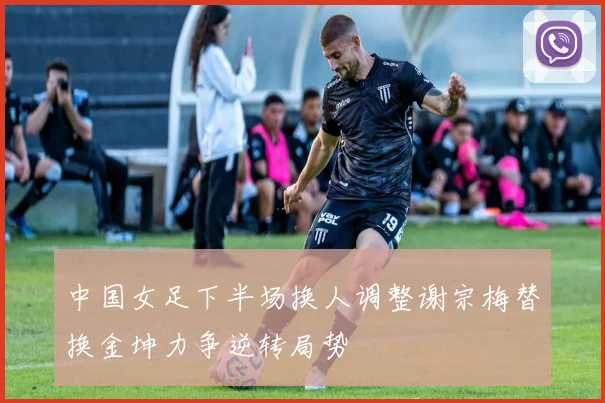 中国女足下半场换人调整谢宗梅替换金坤力争逆转局势