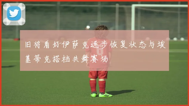 旧将看好伊萨克逐步恢复状态与埃基蒂克搭档共舞赛场