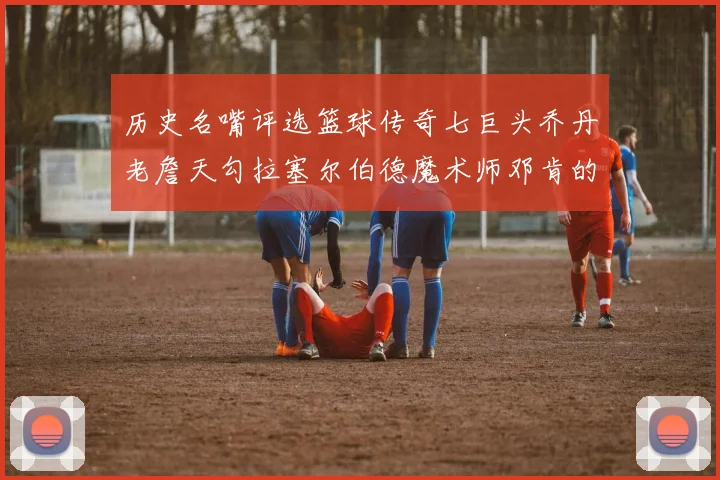 历史名嘴评选篮球传奇七巨头乔丹老詹天勾拉塞尔伯德魔术师邓肯的巅峰之路
