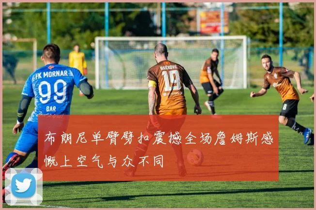 布朗尼单臂劈扣震撼全场詹姆斯感慨上空气与众不同
