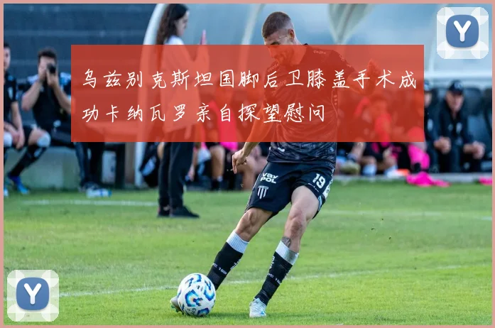 乌兹别克斯坦国脚后卫膝盖手术成功卡纳瓦罗亲自探望慰问