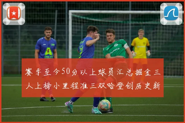 赛季至今50分以上球员汇总掘金三人上榜小里程准三双哈登创历史新高