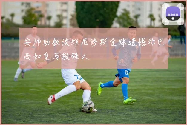 安帅助教谈维尼修斯金球遗憾称巴西如皇马般强大