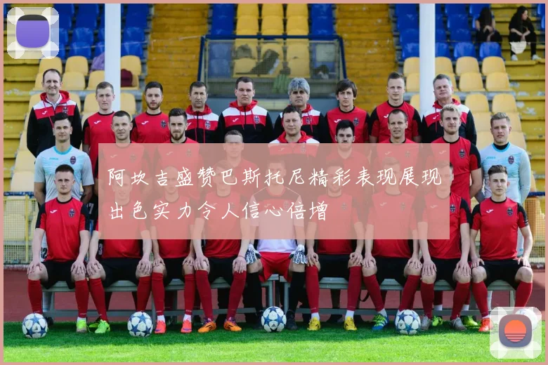 阿坎吉盛赞巴斯托尼精彩表现展现出色实力令人信心倍增