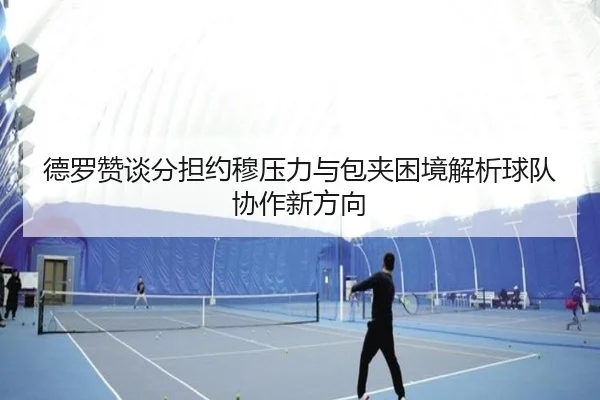 德罗赞谈分担约穆压力与包夹困境解析球队协作新方向
